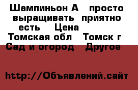 Шампиньон А15 просто выращивать, приятно есть! › Цена ­ 2 500 - Томская обл., Томск г. Сад и огород » Другое   